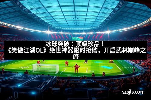 冰球突破：顶级珍品！《笑傲江湖OL》绝世神器限时抢购，开启武林巅峰之旅